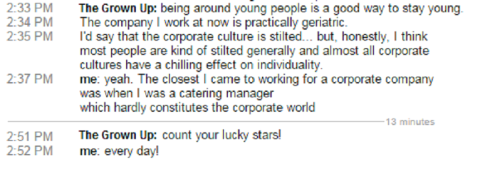 Grown Up: Being around young people is a good way to stay young. The company I work at now is practically geriatric. I'd say that the corporate culture is stilted... but, honestly, I think most people are kind of stilted generally and almost all corporate cultures have a chilling effect on individuality. me: yeah. The closest I came to working for a corporate company was when I was a catering manager, which hardly constitutes the corporate world Grown Up: Count your lucky stars! me: Every day!